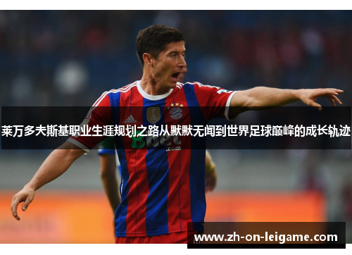 莱万多夫斯基职业生涯规划之路从默默无闻到世界足球巅峰的成长轨迹 莱万多夫斯基职业生涯规划之路从默默无闻到世界足球巅峰的成长轨迹