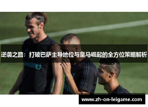 逆袭之路:打破巴萨主导地位与皇马崛起的全方位策略解析 逆袭之路:打破巴萨主导地位与皇马崛起的全方位策略解析