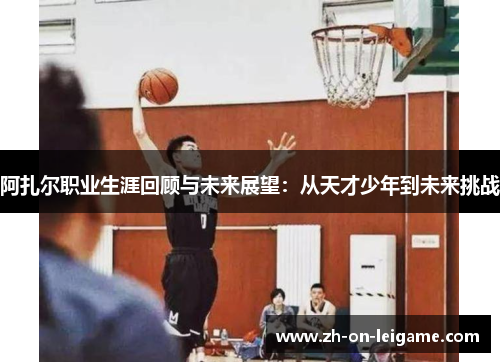 阿扎尔职业生涯回顾与未来展望:从天才少年到未来挑战 阿扎尔职业生涯回顾与未来展望:从天才少年到未来挑战