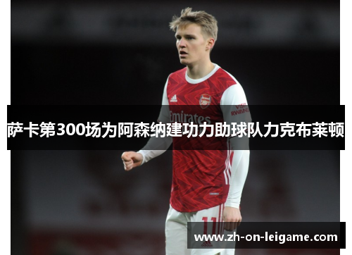 萨卡第300场为阿森纳建功力助球队力克布莱顿