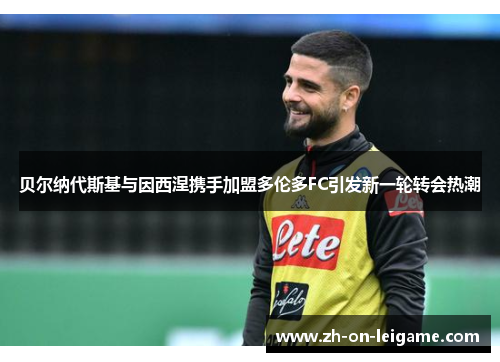贝尔纳代斯基与因西涅携手加盟多伦多FC引发新一轮转会热潮 贝尔纳代斯基与因西涅携手加盟多伦多FC引发新一轮转会热潮