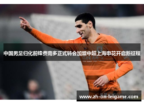 中国男足归化前锋费南多正式转会加盟中超上海申花开启新征程 中国男足归化前锋费南多正式转会加盟中超上海申花开启新征程